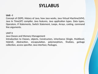 SYLLABUS
Unit - I
Concept of OOPS, History of Java, how Java works, Java Virtual Machine(JVM),
Java In Time(JIT) compiler, Java features, Java application types. Data types,
Operators, If Statements, Switch Statement, Loops, Arrays, casting, command
line arguments.
UNIT II
Java Classes and Memory Management
Introduction to Classes, objects, Constructors, inheritance (Single, Multilevel,
Hybrid), Abstraction, encapsulation, polymorphism, finalizes, garbage
collection, access specifier, Java interface, Packages.
 