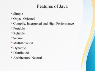 Features of Java
 Simple
 Object Oriented
 Compile, Interpreted and High Performance
 Portable
 Reliable
 Secure
 Multithreaded
 Dynamic
 Distributed
 Architecture-Neutral
 