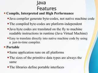 ⚫Compile, Interpreted and High Performance
⚫Java compiler generate byte-codes, not native machine code
⚫The compiled byte-codes are platform-independent
⚫Java byte codes are translated on the fly to machine
readable instructions in runtime (Java Virtual Machine)
⚫Easy to translate directly into native machine code by using
a just-in-time compiler.
⚫Portable
⚫Same application runs on all platforms
⚫The sizes of the primitive data types are always the
same
⚫The libraries define portable interfaces
Java
Features
 