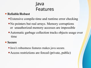 Java
Features
⚫Reliable/Robust
⚫Extensive compile-time and runtime error checking
⚫No pointers but real arrays. Memory corruptions
or unauthorized memory accesses are impossible
⚫Automatic garbage collection tracks objects usage over
time
⚫Secure
⚫Java’s robustness features makes java secure.
⚫Access restrictions are forced (private, public)
 