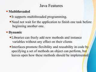 Java Features
⚫Multithreaded
⚫It supports multithreaded programming.
⚫Need not wait for the application to finish one task before
beginning another one.
⚫Dynamic
⚫Libraries can freely add new methods and instance
variables without any effect on their clients
⚫Interfaces promote flexibility and reusability in code by
specifying a set of methods an object can perform, but
leaves open how these methods should be implemented .
 