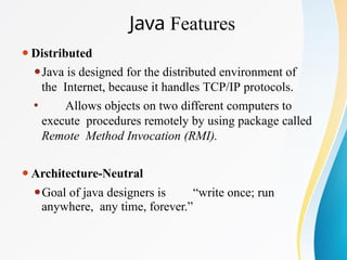 Java Features
⚫Distributed
⚫Java is designed for the distributed environment of
the Internet, because it handles TCP/IP protocols.
⚫ Allows objects on two different computers to
execute procedures remotely by using package called
Remote Method Invocation (RMI).
⚫Architecture-Neutral
⚫Goal of java designers is “write once; run
anywhere, any time, forever.”
 
