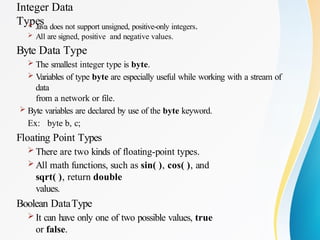 Integer Data
Types
 Java does not support unsigned, positive-only integers.
 All are signed, positive and negative values.
Byte Data Type
 The smallest integer type is byte.
 Variables of type byte are especially useful while working with a stream of
data
from a network or file.
 Byte variables are declared by use of the byte keyword.
Ex: byte b, c;
Floating Point Types
 There are two kinds of floating-point types.
 All math functions, such as sin( ), cos( ), and
sqrt( ), return double
values.
Boolean DataType
 It can have only one of two possible values, true
or false.
 