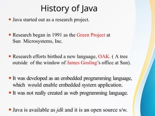 History of Java
⚫ Java started out as a research project.
⚫ Research began in 1991 as the Green Project at
Sun Microsystems, Inc.
⚫ Research efforts birthed a new language, OAK. ( A tree
outside of the window of James Gosling’s office at Sun).
⚫It was developed as an embedded programming language,
which would enable embedded system application.
⚫It was not really created as web programming language.
⚫Java is available as jdk and it is an open source s/w.
 