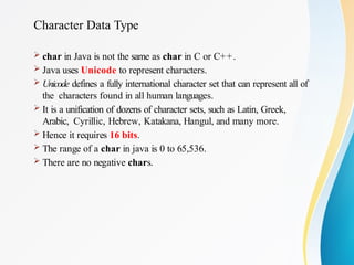 Character Data Type
 char in Java is not the same as char in C or C++.
 Java uses Unicode to represent characters.
 Unicode defines a fully international character set that can represent all of
the characters found in all human languages.
 It is a unification of dozens of character sets, such as Latin, Greek,
Arabic, Cyrillic, Hebrew, Katakana, Hangul, and many more.
 Hence it requires 16 bits.
 The range of a char in java is 0 to 65,536.
 There are no negative chars.
 