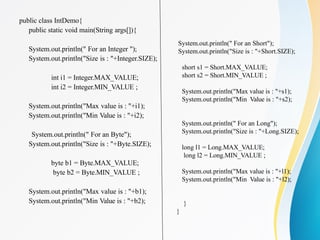 public class IntDemo{
public static void main(String args[]){
System.out.println(" For an Integer ");
System.out.println("Size is : "+Integer.SIZE);
int i1 = Integer.MAX_VALUE;
int i2 = Integer.MIN_VALUE ;
System.out.println("Max value is : "+i1);
System.out.println("Min Value is : "+i2);
System.out.println(" For an Byte");
System.out.println("Size is : "+Byte.SIZE);
byte b1 = Byte.MAX_VALUE;
byte b2 = Byte.MIN_VALUE ;
System.out.println("Max value is : "+b1);
System.out.println("Min Value is : "+b2);
System.out.println(" For an Short");
System.out.println("Size is : "+Short.SIZE);
short s1 = Short.MAX_VALUE;
short s2 = Short.MIN_VALUE ;
System.out.println("Max value is : "+s1);
System.out.println("Min Value is : "+s2);
System.out.println(" For an Long");
System.out.println("Size is : "+Long.SIZE);
long l1 = Long.MAX_VALUE;
long l2 = Long.MIN_VALUE ;
System.out.println("Max value is : "+l1);
System.out.println("Min Value is : "+l2);
}
}
 
