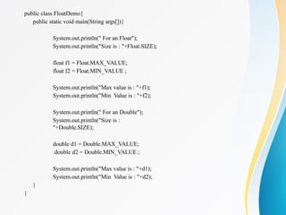 public class FloatDemo{
public static void main(String args[]){
System.out.println(" For an Float");
System.out.println("Size is : "+Float.SIZE);
float f1 = Float.MAX_VALUE;
float f2 = Float.MIN_VALUE ;
System.out.println("Max value is : "+f1);
System.out.println("Min Value is : "+f2);
System.out.println(" For an Double");
System.out.println("Size is :
"+Double.SIZE);
double d1 = Double.MAX_VALUE;
double d2 = Double.MIN_VALUE ;
System.out.println("Max value is : "+d1);
System.out.println("Min Value is : "+d2);
}
}
 