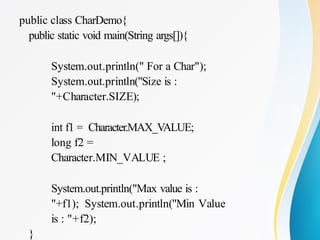 public class CharDemo{
public static void main(String args[]){
System.out.println(" For a Char");
System.out.println("Size is :
"+Character.SIZE);
int f1 = Character.MAX_VALUE;
long f2 =
Character.MIN_VALUE ;
System.out.println("Max value is :
"+f1); System.out.println("Min Value
is : "+f2);
}
 
