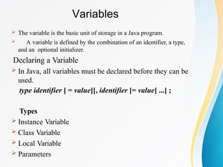 Variables
 The variable is the basic unit of storage in a Java program.
 A variable is defined by the combination of an identifier, a type,
and an optional initializer.
Declaring a Variable
 In Java, all variables must be declared before they can be
used.
type identifier [ = value][, identifier [= value] ...] ;
Types
 Instance Variable
 Class Variable
 Local Variable
 Parameters
 