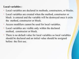 Local variables :
• Local variables are declared in methods, constructors, or blocks.
• Local variables are created when the method, constructor or
block is entered and the variable will be destroyed once it exits
the method, constructor or block.
• Access modifiers cannot be used for local variables.
• Local variables are visible only within the declared
method, constructor or block.
• There is no default value for local variables so local variables
should be declared and an initial value should be assigned
before the first use.
 
