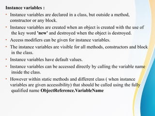 Instance variables :
• Instance variables are declared in a class, but outside a method,
constructor or any block.
• Instance variables are created when an object is created with the use of
the key word 'new' and destroyed when the object is destroyed.
• Access modifiers can be given for instance variables.
• The instance variables are visible for all methods, constructors and block
in the class.
• Instance variables have default values.
• Instance variables can be accessed directly by calling the variable name
inside the class.
• However within static methods and different class ( when instance
variables are given accessibility) that should be called using the fully
qualified name ObjectReference.VariableName
 