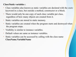 Class/Static variables :
• Class variables also known as static variables are declared with the static
keyword in a class, but outside a method, constructor or a block.
• There would only be one copy of each class variable per class,
regardless of how many objects are created from it.
• Static variables are stored in static memory.
• Static variables are created when the program starts and destroyed when
the program stops.
• Visibility is similar to instance variables.
• Default values are same as instance variables.
• Static variables can be accessed by calling with the class name
ClassName.VariableName
 