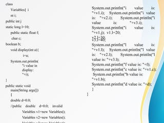 class
Variables{ i
nt i;
public int j
static long l=10;
public static float f;
char c;
boolean b;
void display(int a){
i=a;
System.out.println(
"i value in
display:
"+i);
}
public static void
main(String args[])
{
double d=0.0;
//public double d=0.0; invalid
Variables v1=new Variables();
Variables v2=new Variables();
System.out.println("i value is:
"+v1.i); System.out.println("i value
is: "+v2.i); System.out.println("i
value is: "+v3.i);
System.out.println("i value is:
"+v1.j); v1.l=20;
v2.l=30;
v3.l=40;
System.out.println("l value is:
"+v1.l); System.out.println("l value
is: "+v2.l); System.out.println("l
value is: "+v3.l);
System.out.println("f value is: "+f);
System.out.println("c value is: "+v1.c);
System.out.println("b value is:
"+v1.b);
System.out.println("d value is: "+d);
}
}
 