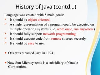 History of Java (contd…)
Language was created with 5 main goals:
 It should be object oriented.
 A single representation of a program could be executed on
multiple operating systems. (i.e. write once, run anywhere)
 It should fully support network programming.
 It should execute code from remote sources securely.
 It should be easy to use.
⚫ Oak was renamed Java in 1994.
⚫Now Sun Microsystems is a subsidiary of Oracle
Corporation.
 