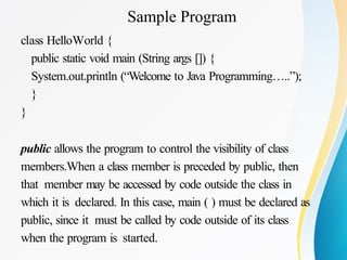 Sample Program
class HelloWorld {
public static void main (String args []) {
System.out.println (“Welcome to Java Programming…..”);
}
}
public allows the program to control the visibility of class
members.When a class member is preceded by public, then
that member may be accessed by code outside the class in
which it is declared. In this case, main ( ) must be declared as
public, since it must be called by code outside of its class
when the program is started.
 