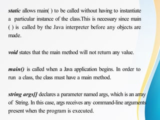 static allows main( ) to be called without having to instantiate
a particular instance of the class.This is necessary since main
( ) is called by the Java interpreter before any objects are
made.
void states that the main method will not return any value.
main() is called when a Java application begins. In order to
run a class, the class must have a main method.
string args[] declares a parameter named args, which is an array
of String. In this case, args receives any command-line arguments
present when the program is executed.
 