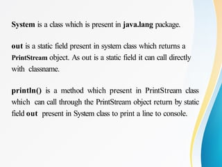 System is a class which is present in java.lang package.
out is a static field present in system class which returns a
PrintStream object. As out is a static field it can call directly
with classname.
println() is a method which present in PrintStream class
which can call through the PrintStream object return by static
field out present in System class to print a line to console.
 