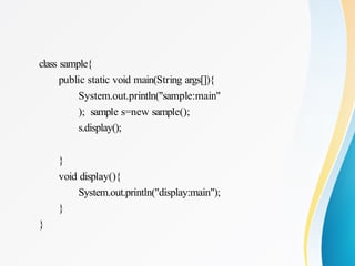 class sample{
public static void main(String args[]){
System.out.println("sample:main"
); sample s=new sample();
s.display();
}
void display(){
System.out.println("display:main");
}
}
 