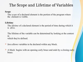 The Scope and Lifetime of Variables
Scope
The scope of a declared element is the portion of the program where
the element is visible.
Lifetime
The lifetime of a declared element is the period of time during which it
is alive.
The lifetime of the variable can be determined by looking at the context
in
which they're defined.
 Java allows variables to be declared within any block.
 A block begins with an opening curly brace and ends by a closing curly
brace.
 