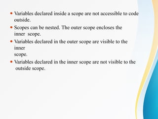 ⚫ Variables declared inside a scope are not accessible to code
outside.
⚫ Scopes can be nested. The outer scope encloses the
inner scope.
⚫ Variables declared in the outer scope are visible to the
inner
scope.
⚫ Variables declared in the inner scope are not visible to the
outside scope.
 