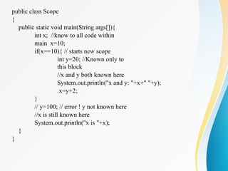 public class Scope
{
public static void main(String args[]){
int x; //know to all code within
main x=10;
if(x==10){ // starts new scope
int y=20; //Known only to
this block
//x and y both known here
System.out.println("x and y: "+x+" "+y);
x=y+2;
}
// y=100; // error ! y not known here
//x is still known here
System.out.println("x is "+x);
}
}
 
