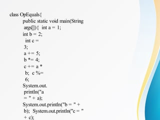 class OpEquals{
public static void main(String
args[]){ int a = 1;
int b = 2;
int c =
3;
a += 5;
b *= 4;
c += a *
b; c %=
6;
System.out.
println("a
= " + a);
System.out.println("b = " +
b); System.out.println("c = "
+ c);
 