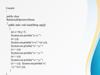 Example
:
public class
RelationalOperatorsDemo
{
public static void main(String args[])
{
int x=10,y=5;
System.out.println(“x>y:”+
(x>y));
System.out.println(“x<y:”+(x<y));
System.out.println(“x>=y:”+
(x>=y));
System.out.println(“x<=y:”+
(x<=y));
System.out.println(“x==y:”+
(x==y)); System.out.println(“x!
=y:”+(x!=y));
}
}
 