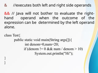 & //executes both left and right side operands
&& // Java will not bother to evaluate the right-
hand operand when the outcome of the
expression can be determined by the left operand
alone.
class Test{
public static void main(String args[]){
int denom=0,num=20;
if (denom != 0 && num / denom > 10)
System.out.println("Hi");
}
}
 