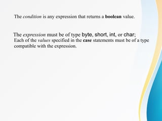 The condition is any expression that returns a boolean value.
The expression must be of type byte, short, int, or char;
Each of the values specified in the case statements must be of a type
compatible with the expression.
 