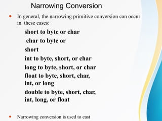 ⚫ In general, the narrowing primitive conversion can occur
in these cases:
short to byte or char
char to byte or
short
int to byte, short, or char
long to byte, short, or char
float to byte, short, char,
int, or long
double to byte, short, char,
int, long, or float
⚫ Narrowing conversion is used to cast
Narrowing Conversion
 