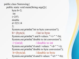 public class Narrowing{
public static void main(String args[]){
byte b=2;
int
i=257;
double
d=323.14
2;
System.out.println("int to byte conversion");
b= (byte)i; //int to byte
System.out.println("i and b values: "+i+" "+b);
System.out.println("double to int conversion");
i=(int)d; //double to int
System.out.println("d amd i values: "+d+" "+i);
System.out.println("double to byte conversion");
b=(byte)d; //double to byte
System.out.println("d amd b values: "+d+" "+b);
 