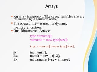 Arrays
⚫An array is a group of like-typed variables that are
referred to by a common name.
⚫The operator new is used for dynamic
memory allocation.
⚫One-Dimensional Arrays:
type varname[];
varname = new type[size];
type varname[]=new type[size];
Ex:
Ex:
Ex:
int month[];
month = new int[12];
int varname[]=new int[size];
 
