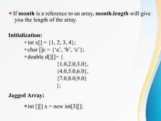 ⚫If month is a reference to an array, month.length will give
you the length of the array.
Initialization:
⚫int x[] = {1, 2, 3, 4};
⚫char []c = {‘a’, ‘b’, ‘c’};
⚫double d[][]= {
{1.0,2.0,3.0},
{4.0,5.0,6.0},
{7.0,8.0,9.0}
};
Jagged Array:
⚫int [][] x = new int[3][];
 