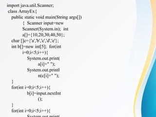 import java.util.Scanner;
class ArrayEx{
public static void main(String args[])
{ Scanner input=new
Scanner(System.in); int
a[]={10,20,30,40,50};
char []c={'a','b','c','d','e'};
int b[]=new int[5]; for(int
i=0;i<5;i++){
System.out.print(
a[i]+" ");
System.out.printl
n(c[i]+" ");
}
for(int i=0;i<5;i++){
b[i]=input.nextInt
();
}
for(int i=0;i<5;i++){
 