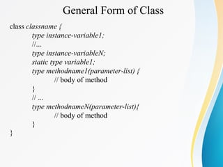 General Form of Class
class classname {
type instance-variable1;
//...
type instance-variableN;
static type variable1;
type methodname1(parameter-list) {
// body of method
}
// ...
type methodnameN(parameter-list){
// body of method
}
}
 