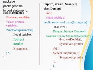 package
packagename;
import statement;
class classname{
//instance variables;
//class or static
variables;
/*methods(parameters){
//local variables;
//object
creation
//statements;
}*/
}
import java.util.Scanner;
class Demon{
int i;
static double d;
public static void main(String args[]){
char c=‘a’;
Demon obj=new Demon();
Scanner s=new Scanner(System.in);
d=s.nextDouble();
System.out.println(
obj.i);
System.out.println(d);
System.out.println(
c);
}
 