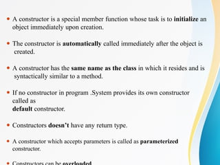 ⚫ A constructor is a special member function whose task is to initialize an
object immediately upon creation.
⚫ The constructor is automatically called immediately after the object is
created.
⚫ A constructor has the same name as the class in which it resides and is
syntactically similar to a method.
⚫ If no constructor in program .System provides its own constructor
called as
default constructor.
⚫ Constructors doesn’t have any return type.
⚫ A constructor which accepts parameters is called as parameterized
constructor.
 
