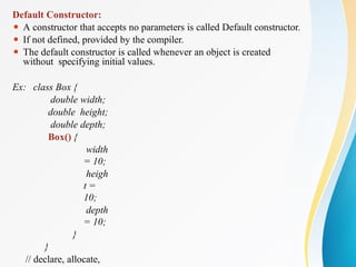 Default Constructor:
⚫ A constructor that accepts no parameters is called Default constructor.
⚫ If not defined, provided by the compiler.
⚫ The default constructor is called whenever an object is created
without specifying initial values.
Ex: class Box {
double width;
double height;
double depth;
Box() {
width
= 10;
heigh
t =
10;
depth
= 10;
}
}
// declare, allocate,
 