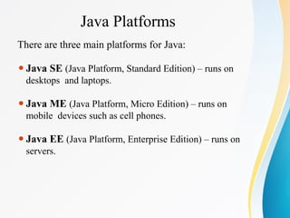 Java Platforms
There are three main platforms for Java:
⚫Java SE (Java Platform, Standard Edition) – runs on
desktops and laptops.
⚫Java ME (Java Platform, Micro Edition) – runs on
mobile devices such as cell phones.
⚫Java EE (Java Platform, Enterprise Edition) – runs on
servers.
 