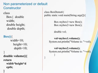 class
Box{ double
width;
double height;
double depth;
Box(){
width=10;
height=10;
depth=10;
}
double volume(){
return
width*height*d
epth;
}
class BoxDemo6{
public static void main(String args[]){
Box mybox1=new Box();
Box mybox2=new Box();
double vol;
vol=mybox1.volume();
System.out.println("Volume is: "+vol);
vol=mybox2.volume();
System.out.println("Volume is: "+vol);
}
}
Non parameterized or default
Constructor
 