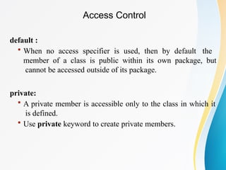 default :
 When no access specifier is used, then by default the
member of a class is public within its own package, but
cannot be accessed outside of its package.
private:
 A private member is accessible only to the class in which it
is defined.
 Use private keyword to create private members.
Access Control
 