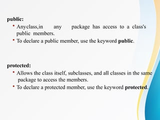 public:
 Anyclass,in any package has access to a class's
public members.
 To declare a public member, use the keyword public.
protected:
 Allows the class itself, subclasses, and all classes in the same
package to access the members.
 To declare a protected member, use the keyword protected.
 