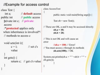 class Test {
int a;
public int
b;
// default access
// public access
private int c; // private
access
/*protected applies only
when inheritance is involved*/
// methods to access c
void setc(int i){
c = i; // set c's
value
// get c's value
}
int getc() {
return c;
}
}
class AccessTest
{
public static void main(String args[]) {
Test ob = new Test();
// These are OK, a and b may be accessed directly
ob.a = 10;
ob.b = 20;
// This is not OK and will cause an
error
//ob.c = 100; // Error!
// You must access c through its methods
ob.setc(100); // OK
System.out.println(ob.a + " " +ob.b + " " +
ob.getc());
}
}
//Example for access control
 