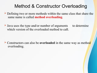 Method & Constructor Overloading
 Defining two or more methods within the same class that share the
same name is called method overloading.
 Java uses the type and/or number of arguments to determine
which version of the overloaded method to call.
 Constructors can also be overloaded in the same way as method
overloading.
 