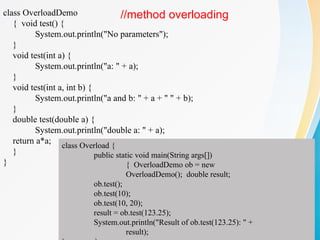 class OverloadDemo
{ void test() {
System.out.println("No parameters");
}
void test(int a) {
System.out.println("a: " + a);
}
void test(int a, int b) {
System.out.println("a and b: " + a + " " + b);
}
double test(double a) {
System.out.println("double a: " + a);
return a*a;
}
}
class Overload {
public static void main(String args[])
{ OverloadDemo ob = new
OverloadDemo(); double result;
ob.test();
ob.test(10);
ob.test(10, 20);
result = ob.test(123.25);
System.out.println("Result of ob.test(123.25): " +
result);
//method overloading
 