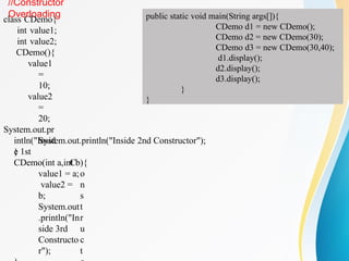 //Constructor
Overloading
class CDemo{
int value1;
int value2;
CDemo(){
value1
=
10;
value2
=
20;
System.out.pr
intln("Insid
e 1st
C
o
n
s
t
r
u
c
t
System.out.println("Inside 2nd Constructor");
}
CDemo(int a,int b){
value1 = a;
value2 =
b;
System.out
.println("In
side 3rd
Constructo
r");
public static void main(String args[]){
CDemo d1 = new CDemo();
CDemo d2 = new CDemo(30);
CDemo d3 = new CDemo(30,40);
d1.display();
d2.display();
d3.display();
}
}
 