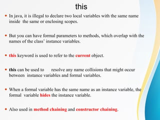 this
⚫ In java, it is illegal to declare two local variables with the same name
inside the same or enclosing scopes.
⚫ But you can have formal parameters to methods, which overlap with the
names of the class’ instance variables.
⚫ this keyword is used to refer to the current object.
⚫ this can be used to resolve any name collisions that might occur
between instance variables and formal variables.
⚫ When a formal variable has the same name as an instance variable, the
formal variable hides the instance variable.
⚫ Also used in method chaining and constructor chaining.
 