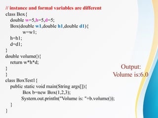 // instance and formal variables are different
class Box{
double w=5,h=5,d=5;
Box(double w1,double h1,double d1){
w=w1;
h=h1;
d=d1;
}
double volume(){
return w*h*d;
}
}
class BoxTest1{
public static void main(String args[]){
Box b=new Box(1,2,3);
System.out.println("Volume is: "+b.volume());
}
}
Output:
Volume is:6.0
 
