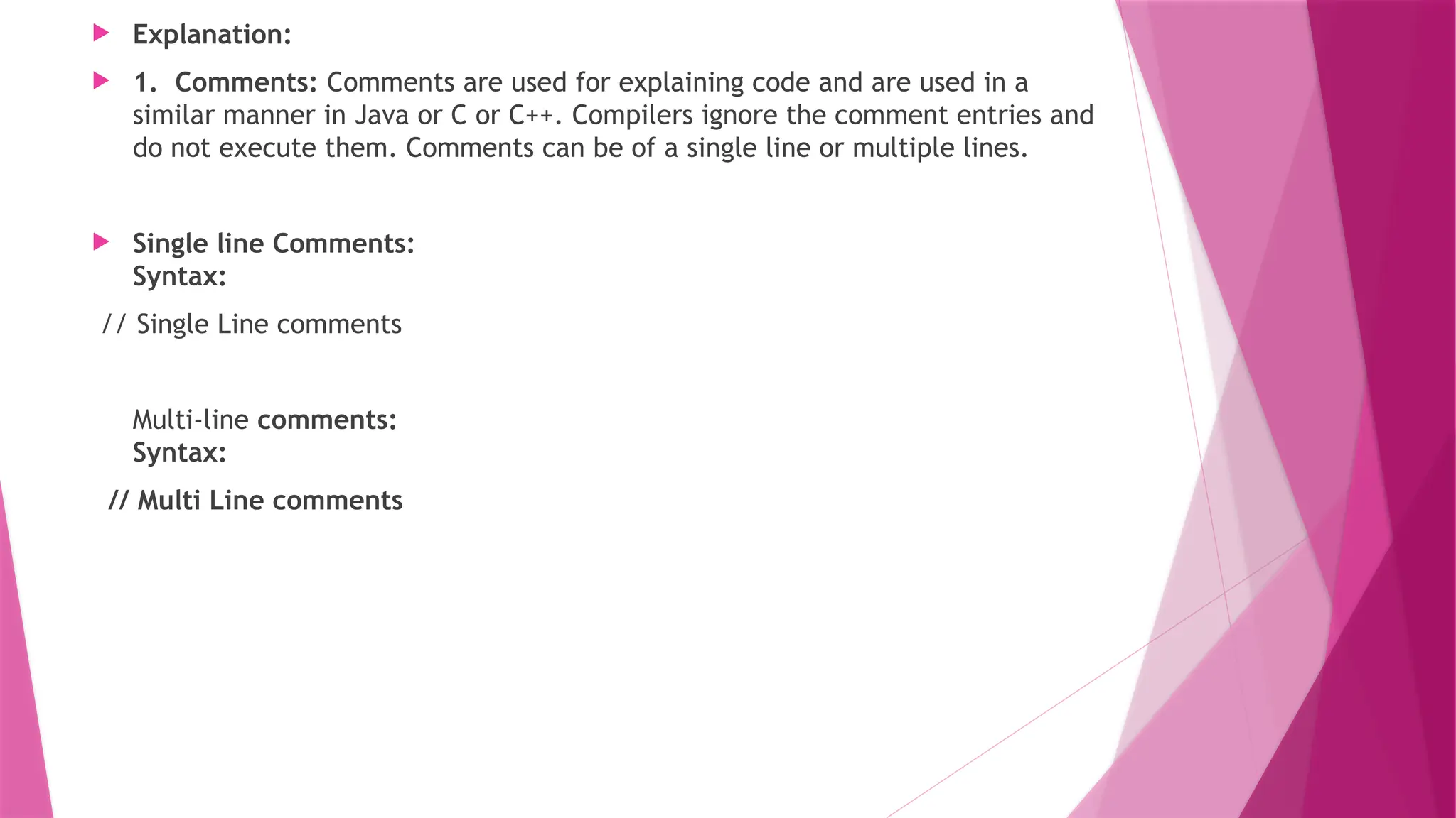  Explanation:
 1. Comments: Comments are used for explaining code and are used in a
similar manner in Java or C or C++. Compilers ignore the comment entries and
do not execute them. Comments can be of a single line or multiple lines.
 Single line Comments:
Syntax:
// Single Line comments
Multi-line comments:
Syntax:
// Multi Line comments
 