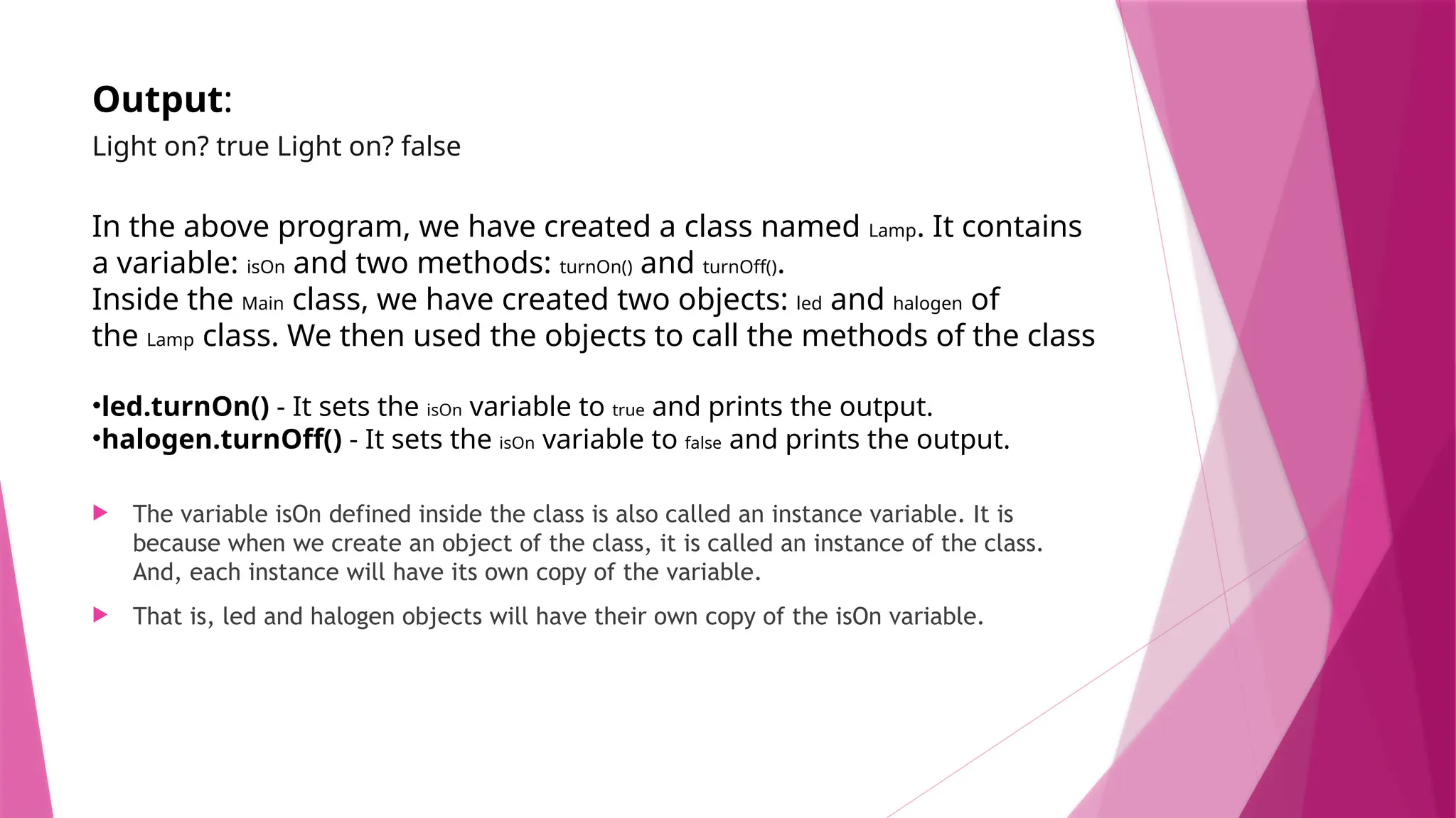Output:
Light on? true Light on? false
In the above program, we have created a class named Lamp. It contains
a variable: isOn and two methods: turnOn() and turnOff().
Inside the Main class, we have created two objects: led and halogen of
the Lamp class. We then used the objects to call the methods of the class
•led.turnOn() - It sets the isOn variable to true and prints the output.
•halogen.turnOff() - It sets the isOn variable to false and prints the output.
 The variable isOn defined inside the class is also called an instance variable. It is
because when we create an object of the class, it is called an instance of the class.
And, each instance will have its own copy of the variable.
 That is, led and halogen objects will have their own copy of the isOn variable.
 